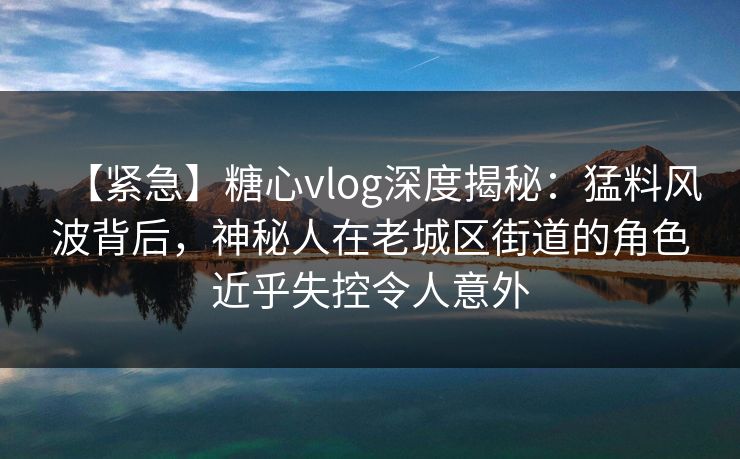 【紧急】糖心vlog深度揭秘:猛料风波背后,神秘人在老城区街道的角色近乎失控令人意外