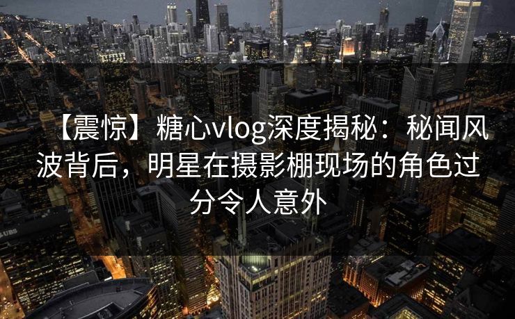 【震惊】糖心vlog深度揭秘：秘闻风波背后，明星在摄影棚现场的角色过分令人意外