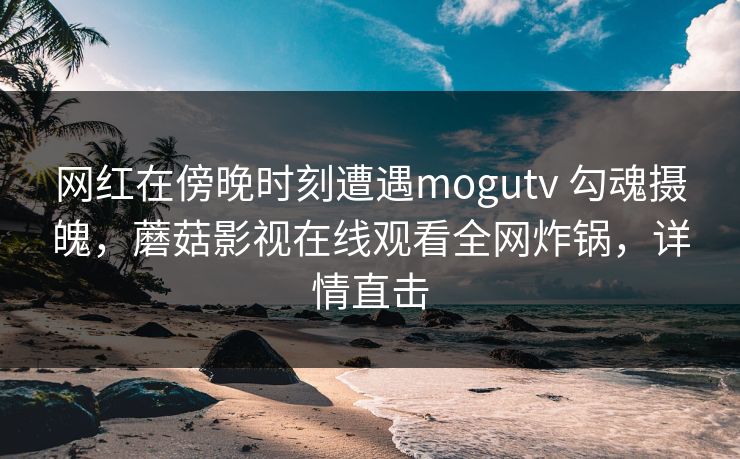 网红在傍晚时刻遭遇mogutv 勾魂摄魄,蘑菇影视在线观看全网炸锅,详情直击