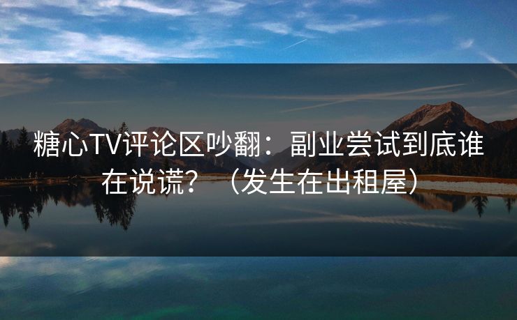 糖心TV评论区吵翻:副业尝试到底谁在说谎?(发生在出租屋)