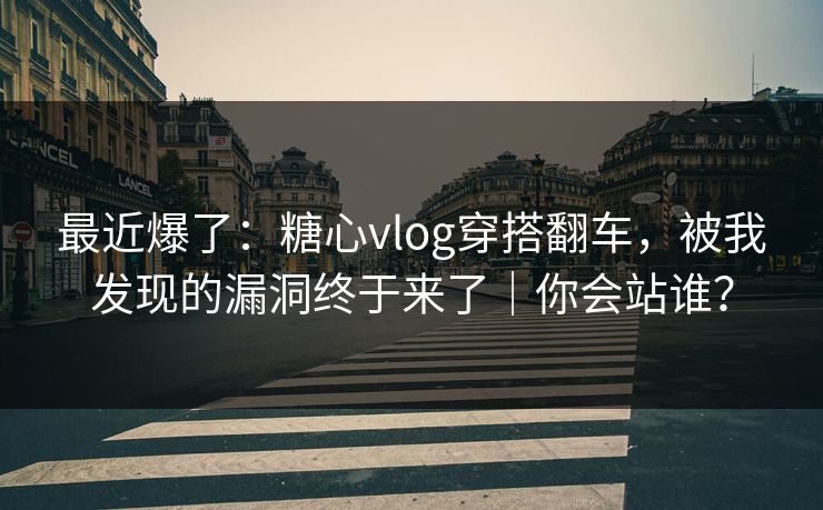 最近爆了:糖心vlog穿搭翻车,被我发现的漏洞终于来了|你会站谁?