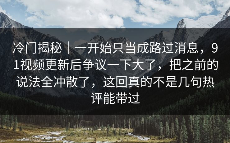 冷门揭秘|一开始只当成路过消息,91视频更新后争议一下大了,把之前的说法全冲散了,这回真的不是几句热评能带过