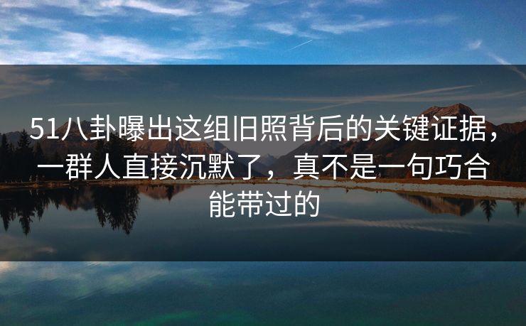 51八卦曝出这组旧照背后的关键证据,一群人直接沉默了,真不是一句巧合能带过的