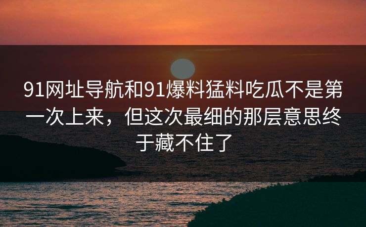 91网址导航和91爆料猛料吃瓜不是第一次上来,但这次最细的那层意思终于藏不住了