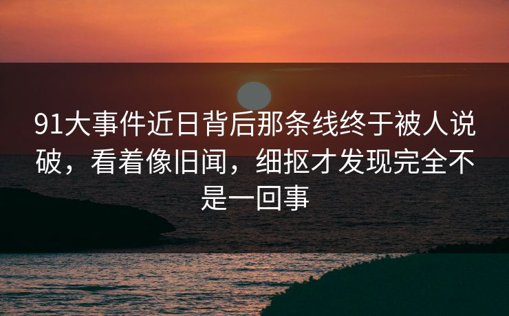 91大事件近日背后那条线终于被人说破,看着像旧闻,细抠才发现完全不是一回事