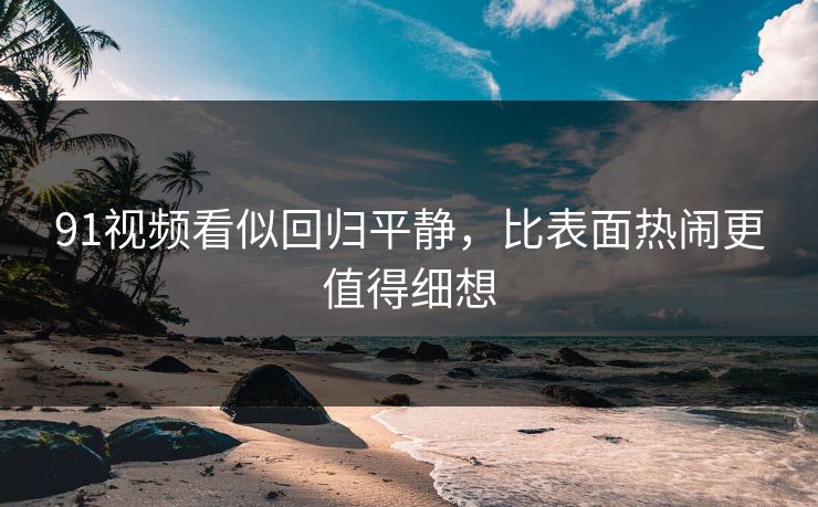 91视频看似回归平静,比表面热闹更值得细想