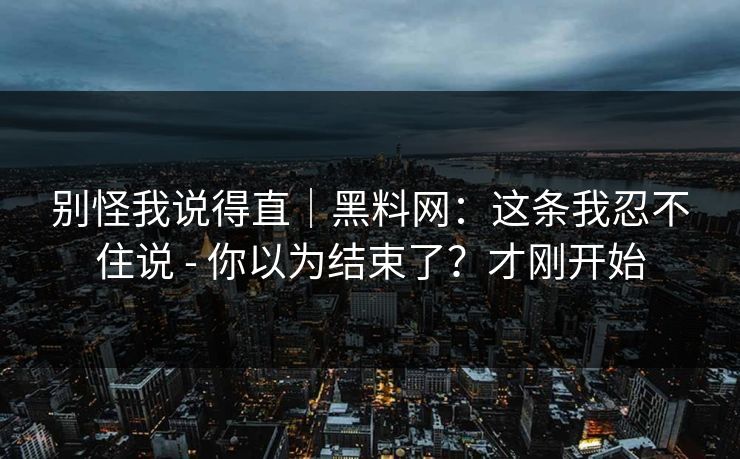别怪我说得直|黑料网:这条我忍不住说 - 你以为结束了?才刚开始 别怪我说得直|黑料网:这条我忍不住说 - 你以为结束了?才刚开始