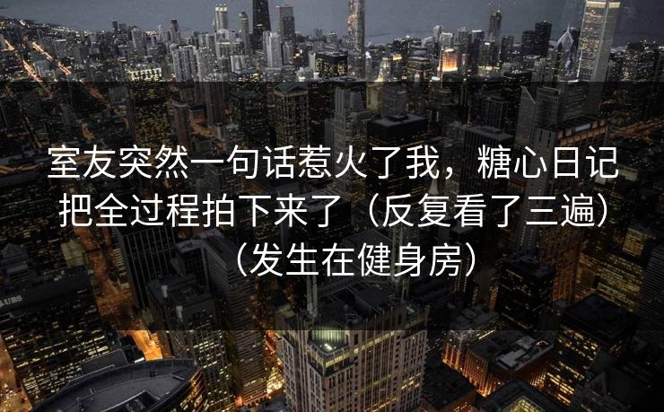 室友突然一句话惹火了我,糖心日记把全过程拍下来了(反复看了三遍)(发生在健身房)