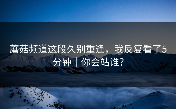 蘑菇频道这段久别重逢，我反复看了5分钟｜你会站谁？