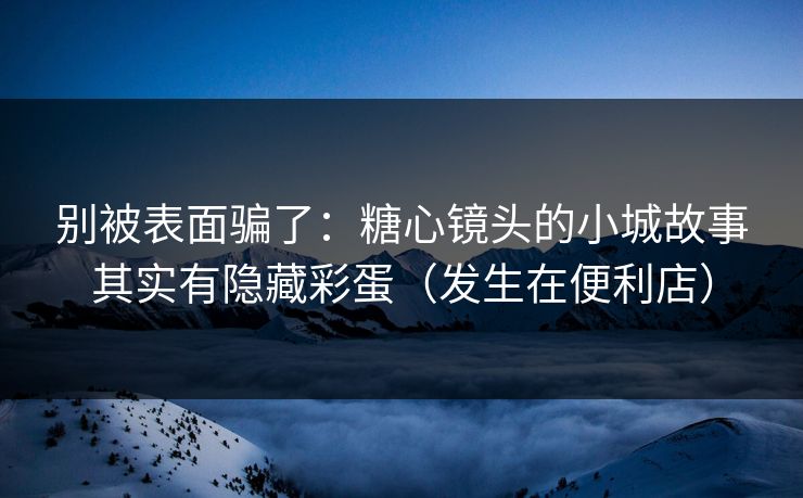 别被表面骗了：糖心镜头的小城故事其实有隐藏彩蛋（发生在便利店）