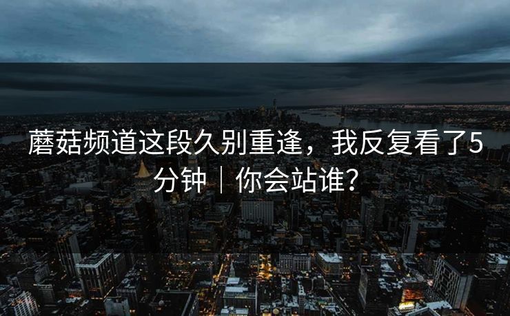 蘑菇频道这段久别重逢，我反复看了5分钟｜你会站谁？