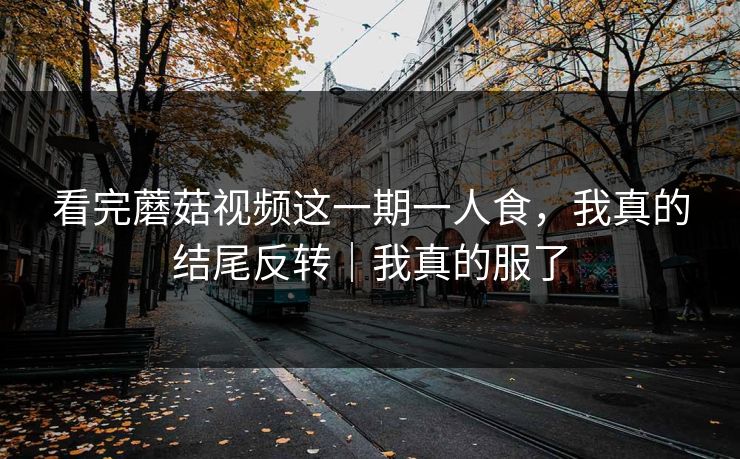 看完蘑菇视频这一期一人食，我真的结尾反转｜我真的服了
