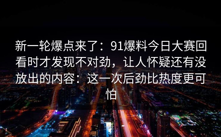 新一轮爆点来了：91爆料今日大赛回看时才发现不对劲，让人怀疑还有没放出的内容：这一次后劲比热度更可怕