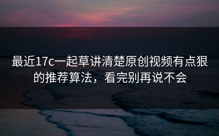 最近17c一起草讲清楚原创视频有点狠的推荐算法，看完别再说不会