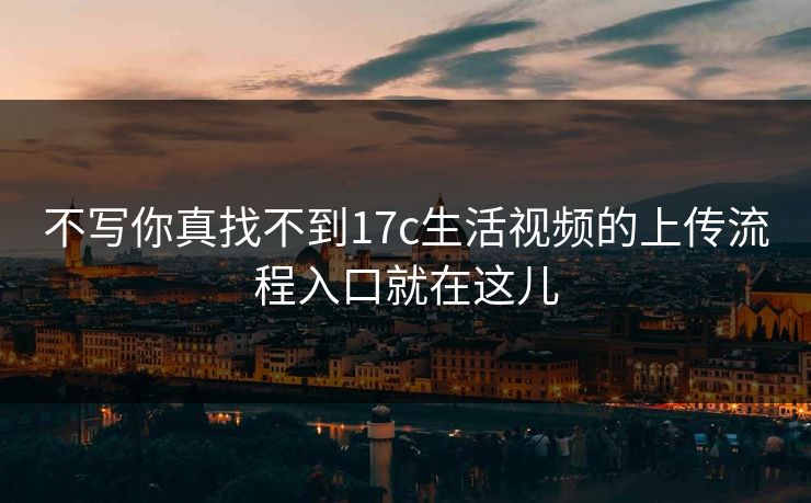 不写你真找不到17c生活视频的上传流程入口就在这儿