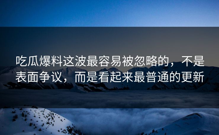 吃瓜爆料这波最容易被忽略的，不是表面争议，而是看起来最普通的更新