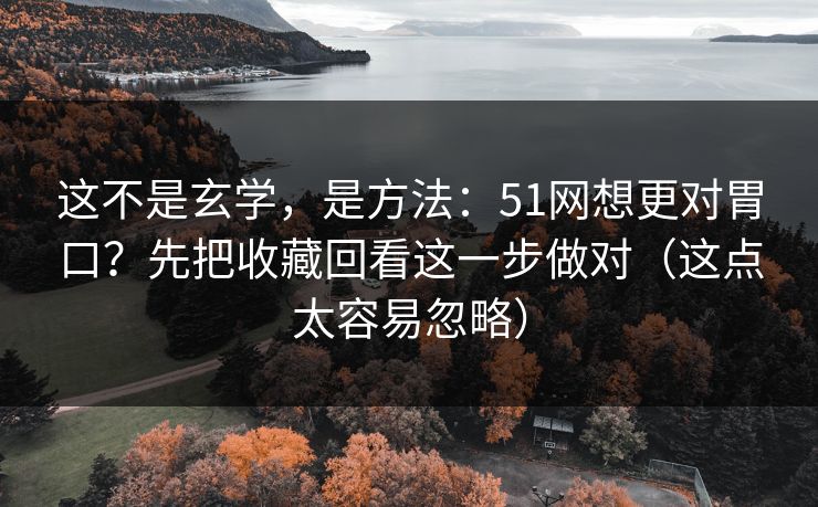 这不是玄学，是方法：51网想更对胃口？先把收藏回看这一步做对（这点太容易忽略）