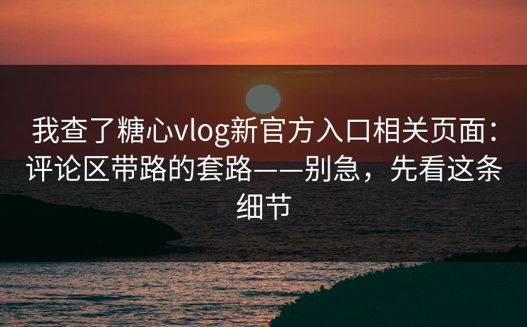 我查了糖心vlog新官方入口相关页面：评论区带路的套路——别急，先看这条细节