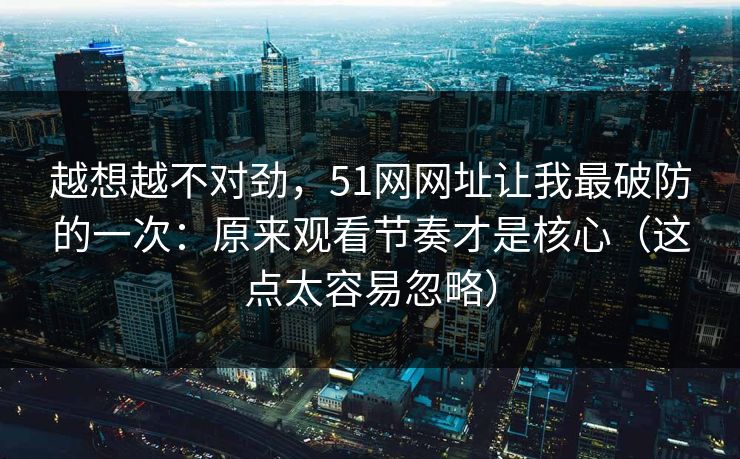 越想越不对劲，51网网址让我最破防的一次：原来观看节奏才是核心（这点太容易忽略）
