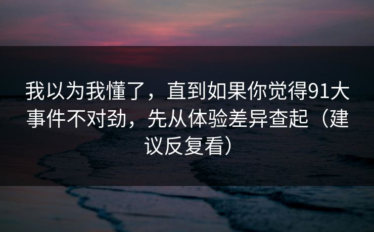 我以为我懂了,直到如果你觉得91大事件不对劲,先从体验差异查起(建议反复看) 我以为我懂了,直到如果你觉得91大事件不对劲,先从体验差异查起(建议反复看)