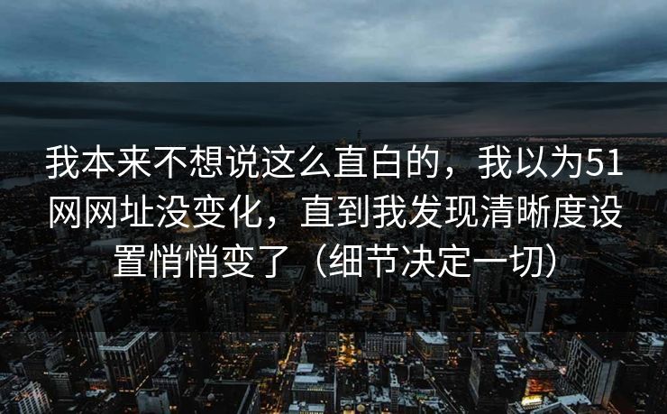 我本来不想说这么直白的,我以为51网网址没变化,直到我发现清晰度设置悄悄变了(细节决定一切) 我本来不想说这么直白的,我以为51网网址没变化,直到我发现清晰度设置悄悄变了(细节决定一切)
