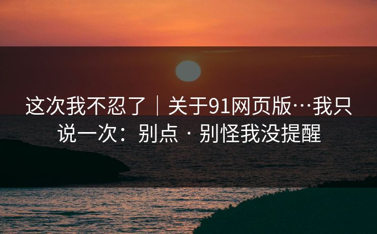 这次我不忍了|关于91网页版…我只说一次:别点 · 别怪我没提醒 这次我不忍了|关于91网页版…我只说一次:别点 · 别怪我没提醒