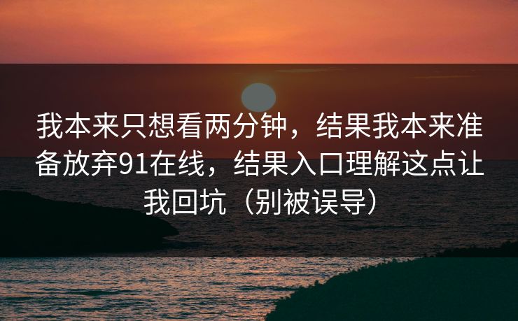 我本来只想看两分钟,结果我本来准备放弃91在线,结果入口理解这点让我回坑(别被误导) 我本来只想看两分钟,结果我本来准备放弃91在线,结果入口理解这点让我回坑(别被误导)