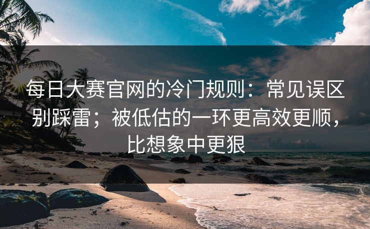 每日大赛官网的冷门规则：常见误区别踩雷；被低估的一环更高效更顺，比想象中更狠